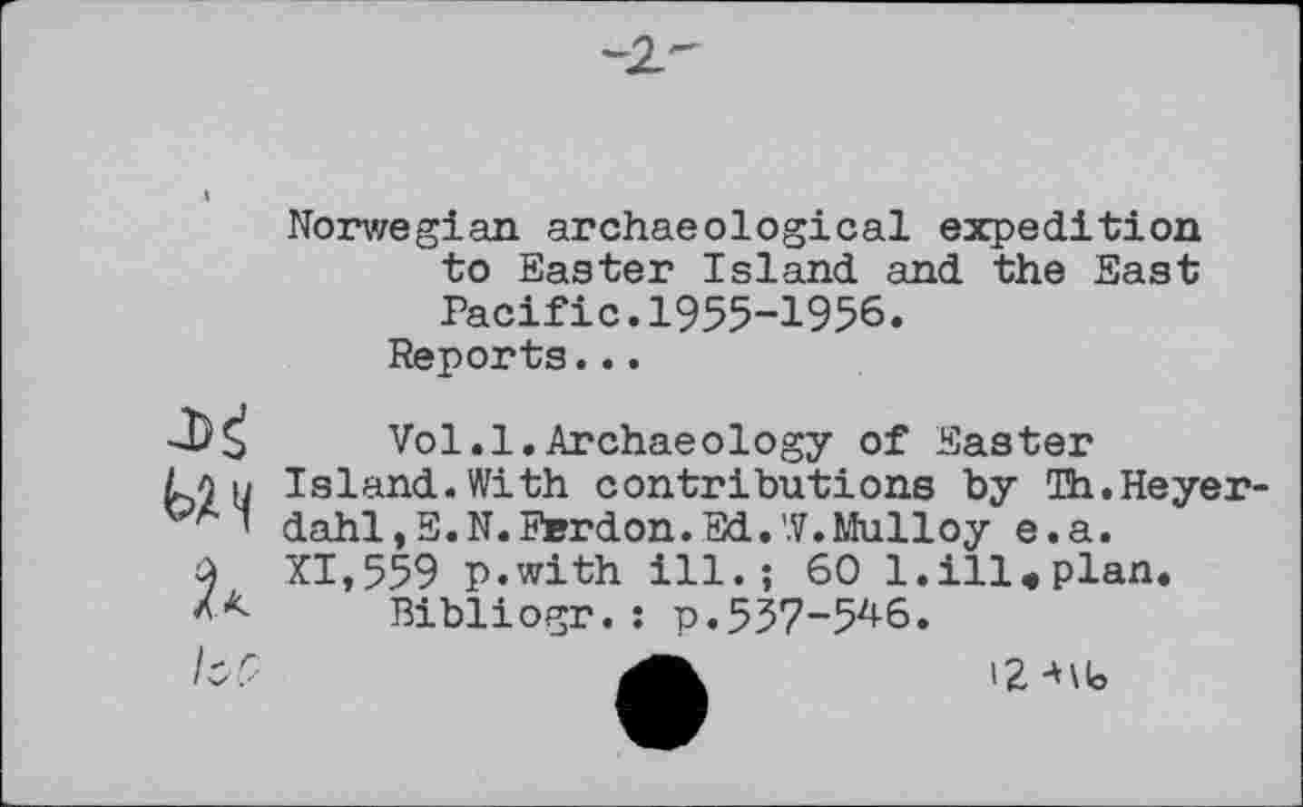 ﻿Norwegian archaeological expedition to Easter Island and the East Pacific.1955-1956.
Reports...

Vol.1.Archaeology of Easter
Island.With contributions by Th.Heyerdahl, E.N.Ferdon.Ed.W.Mulloy e.a.
XI,559 p.with ill.; 60 l.ill«plan.
Bibliogr. : p. 537-54-6.
12 A\lo